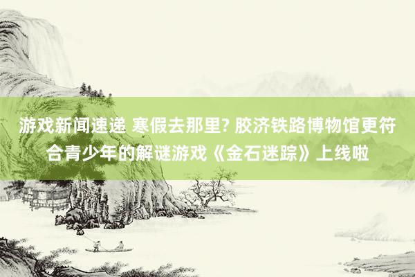 游戏新闻速递 寒假去那里? 胶济铁路博物馆更符合青少年的解谜游戏《金石迷踪》上线啦