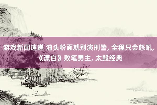 游戏新闻速递 油头粉面就别演刑警, 全程只会怒吼, 《漂白》败笔男主, 太毁经典