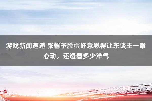 游戏新闻速递 张馨予脸蛋好意思得让东谈主一眼心动，还透着多少洋气