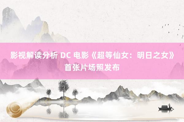 影视解读分析 DC 电影《超等仙女：明日之女》首张片场照发布