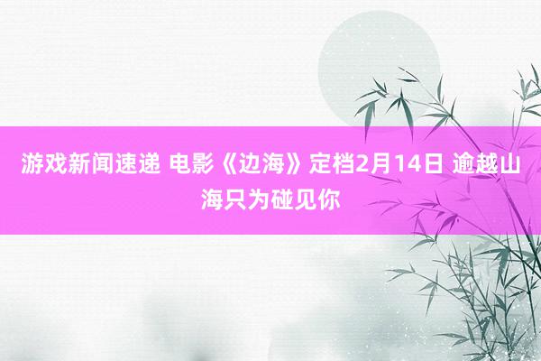 游戏新闻速递 电影《边海》定档2月14日 逾越山海只为碰见你