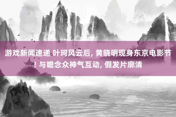 游戏新闻速递 叶珂风云后, 黄晓明现身东京电影节! 与瞻念众神气互动, 假发片廓清