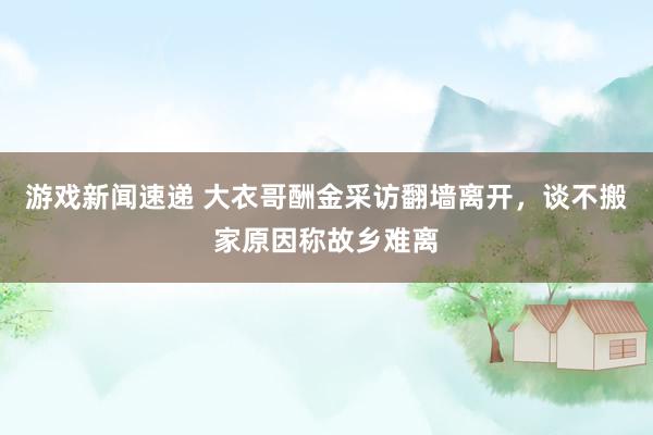 游戏新闻速递 大衣哥酬金采访翻墙离开，谈不搬家原因称故乡难离