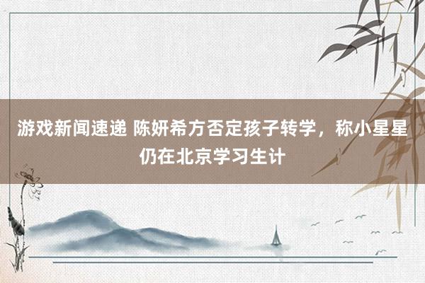 游戏新闻速递 陈妍希方否定孩子转学，称小星星仍在北京学习生计