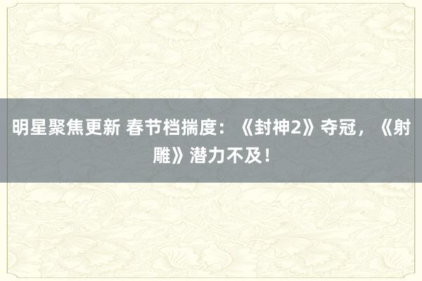 明星聚焦更新 春节档揣度：《封神2》夺冠，《射雕》潜力不及！