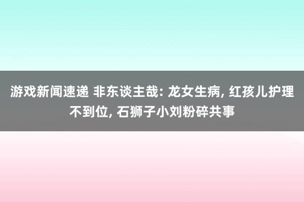 游戏新闻速递 非东谈主哉: 龙女生病, 红孩儿护理不到位, 石狮子小刘粉碎共事