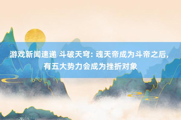 游戏新闻速递 斗破天穹: 魂天帝成为斗帝之后, 有五大势力会成为挫折对象