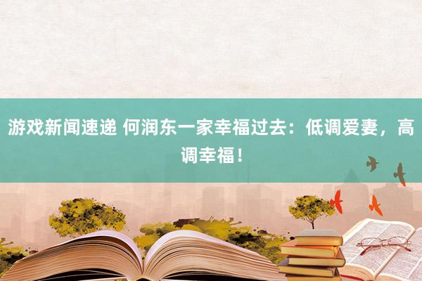 游戏新闻速递 何润东一家幸福过去：低调爱妻，高调幸福！