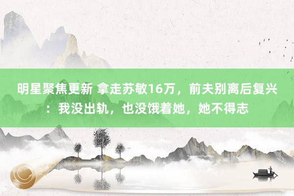 明星聚焦更新 拿走苏敏16万，前夫别离后复兴：我没出轨，也没饿着她，她不得志