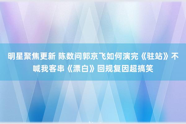 明星聚焦更新 陈数问郭京飞如何演完《驻站》不喊我客串《漂白》回规复因超搞笑