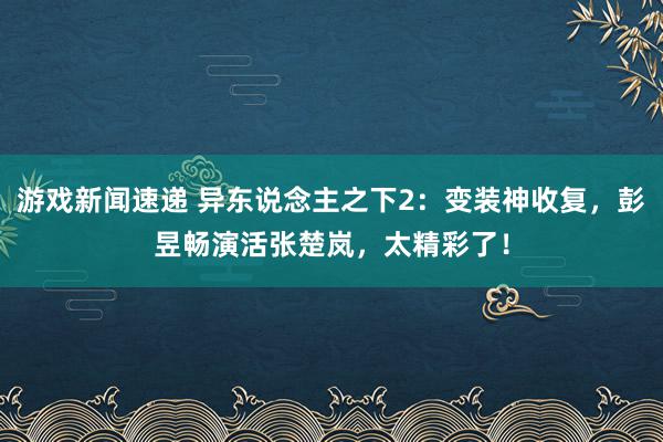 游戏新闻速递 异东说念主之下2：变装神收复，彭昱畅演活张楚岚，太精彩了！