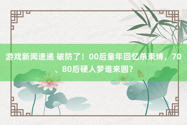 游戏新闻速递 破防了！00后童年回忆杀束缚，70、80后硬人梦谁来圆？