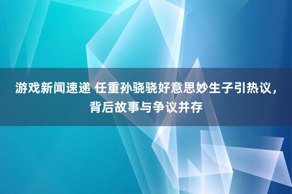 游戏新闻速递 任重孙骁骁好意思妙生子引热议，背后故事与争议并存