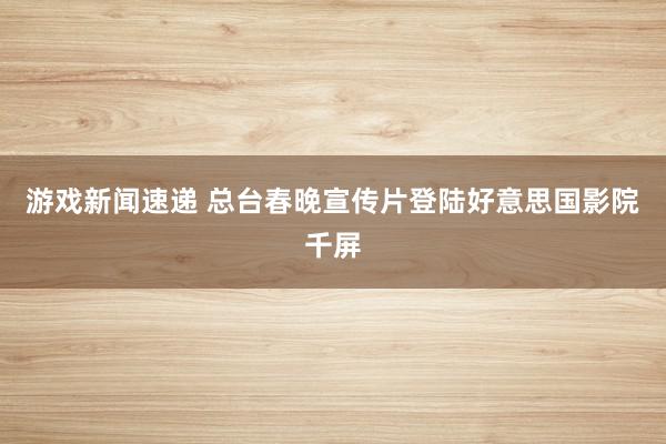 游戏新闻速递 总台春晚宣传片登陆好意思国影院千屏