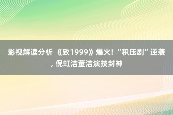 影视解读分析 《致1999》爆火! “积压剧”逆袭, 倪虹洁董洁演技封神