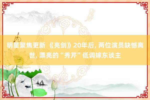 明星聚焦更新 《亮剑》20年后, 两位演员缺憾离世, 漂亮的“秀芹”低调嫁东谈主