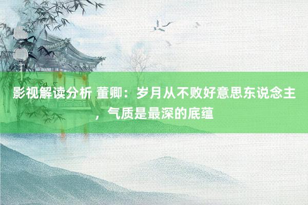 影视解读分析 董卿：岁月从不败好意思东说念主，气质是最深的底蕴