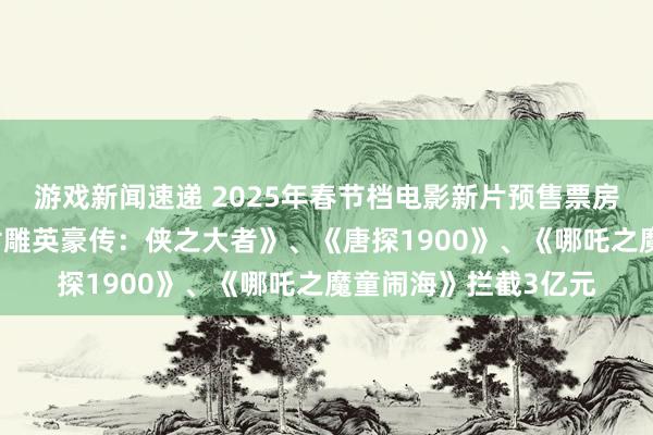 游戏新闻速递 2025年春节档电影新片预售票房已拦截14亿元，《射雕英豪传：侠之大者》、《唐探1900》、《哪吒之魔童闹海》拦截3亿元