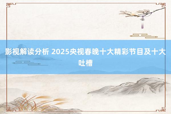 影视解读分析 2025央视春晚十大精彩节目及十大吐槽