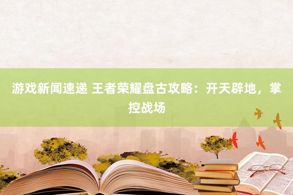 游戏新闻速递 王者荣耀盘古攻略：开天辟地，掌控战场