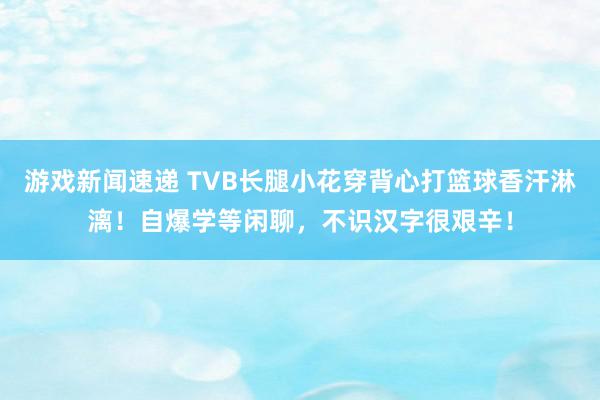 游戏新闻速递 TVB长腿小花穿背心打篮球香汗淋漓！自爆学等闲聊，不识汉字很艰辛！