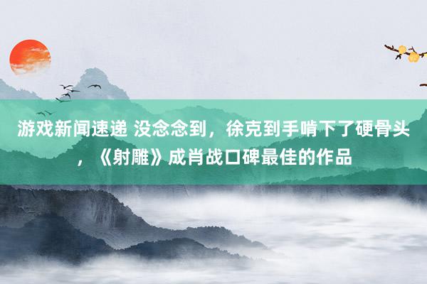 游戏新闻速递 没念念到，徐克到手啃下了硬骨头，《射雕》成肖战口碑最佳的作品