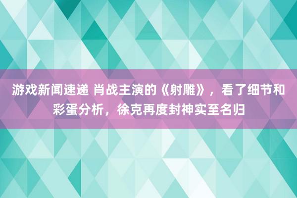 游戏新闻速递 肖战主演的《射雕》，看了细节和彩蛋分析，徐克再度封神实至名归