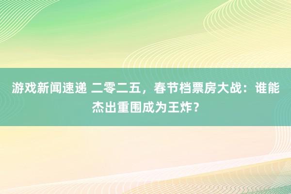 游戏新闻速递 二零二五，春节档票房大战：谁能杰出重围成为王炸？