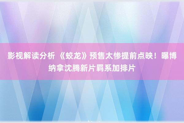 影视解读分析 《蛟龙》预售太惨提前点映！曝博纳拿沈腾新片羁系加排片