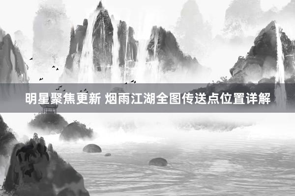 明星聚焦更新 烟雨江湖全图传送点位置详解