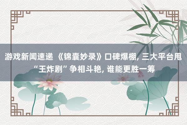 游戏新闻速递 《锦囊妙录》口碑爆棚, 三大平台甩“王炸剧”争相斗艳, 谁能更胜一筹