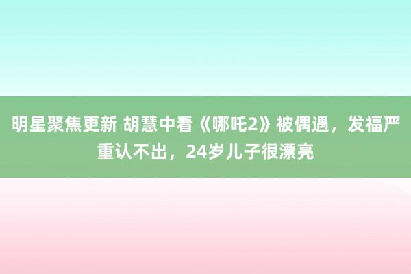 明星聚焦更新 胡慧中看《哪吒2》被偶遇，发福严重认不出，24岁儿子很漂亮