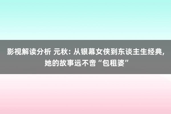 影视解读分析 元秋: 从银幕女侠到东谈主生经典, 她的故事远不啻“包租婆”