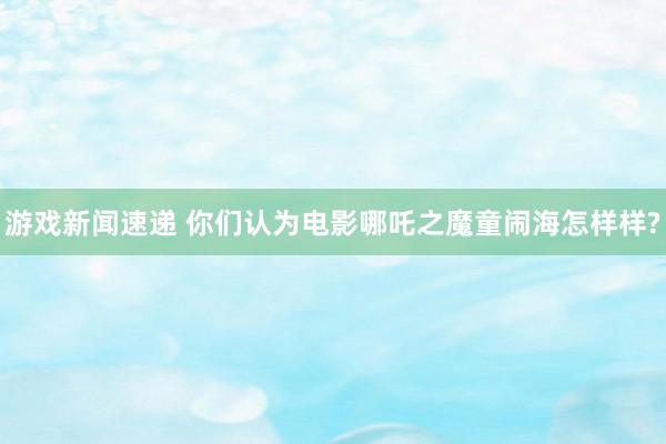 游戏新闻速递 你们认为电影哪吒之魔童闹海怎样样?