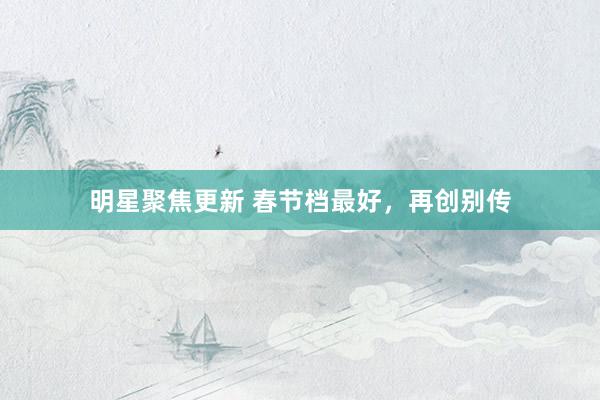 明星聚焦更新 春节档最好，再创别传