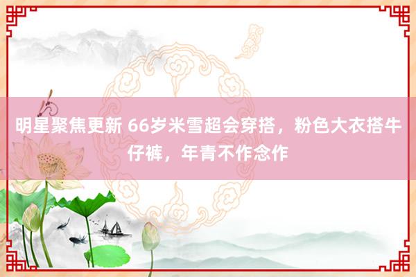 明星聚焦更新 66岁米雪超会穿搭，粉色大衣搭牛仔裤，年青不作念作