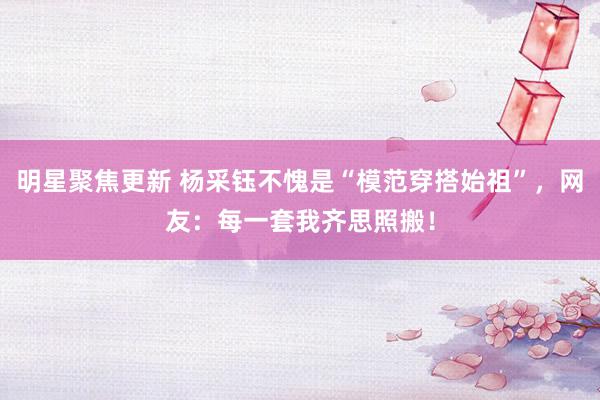 明星聚焦更新 杨采钰不愧是“模范穿搭始祖”，网友：每一套我齐思照搬！