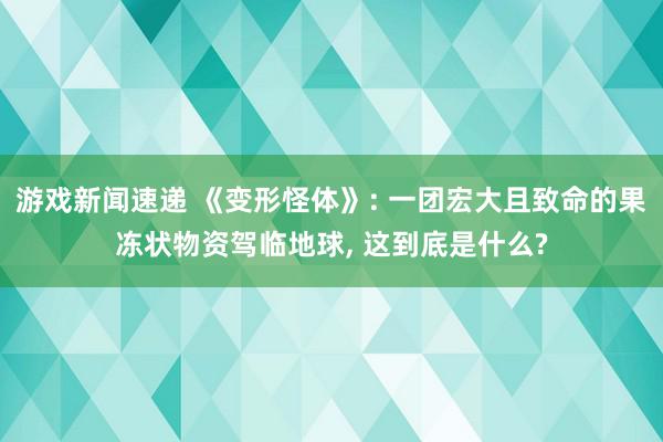 游戏新闻速递 《变形怪体》: 一团宏大且致命的果冻状物资驾临地球, 这到底是什么?