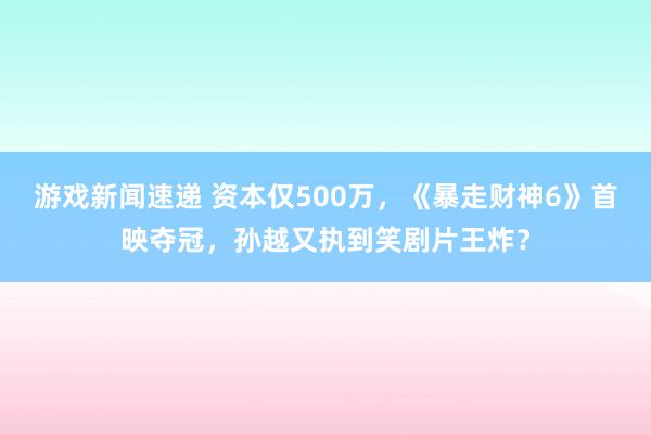 游戏新闻速递 资本仅500万，《暴走财神6》首映夺冠，孙越又执到笑剧片王炸？