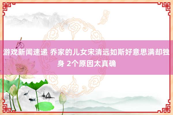 游戏新闻速递 乔家的儿女宋清远如斯好意思满却独身 2个原因太真确