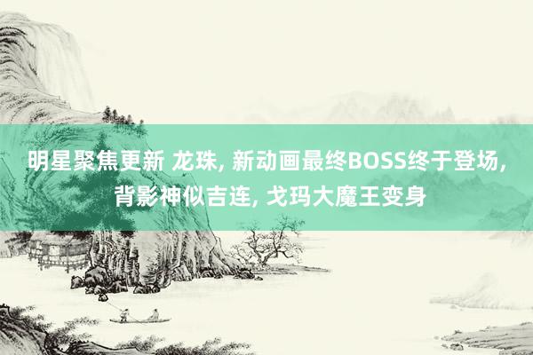 明星聚焦更新 龙珠, 新动画最终BOSS终于登场, 背影神似吉连, 戈玛大魔王变身