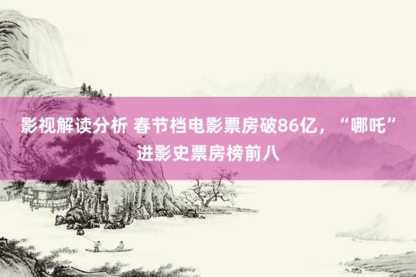 影视解读分析 春节档电影票房破86亿，“哪吒”进影史票房榜前八