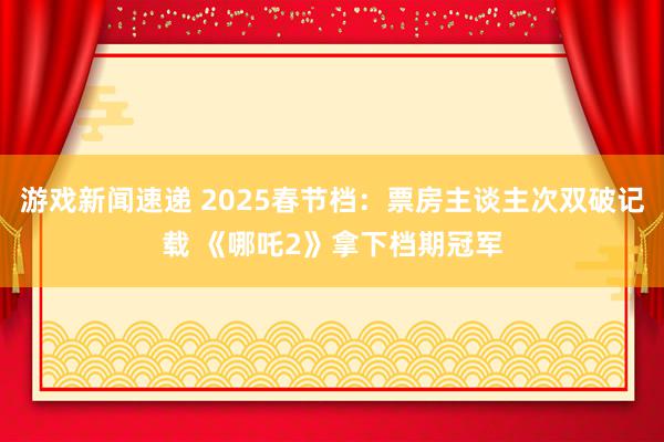 游戏新闻速递 2025春节档：票房主谈主次双破记载 《哪吒2》拿下档期冠军