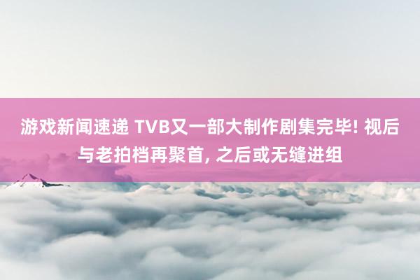 游戏新闻速递 TVB又一部大制作剧集完毕! 视后与老拍档再聚首, 之后或无缝进组