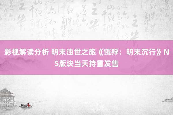 影视解读分析 明末浊世之旅《饿殍：明末沉行》NS版块当天持重发售