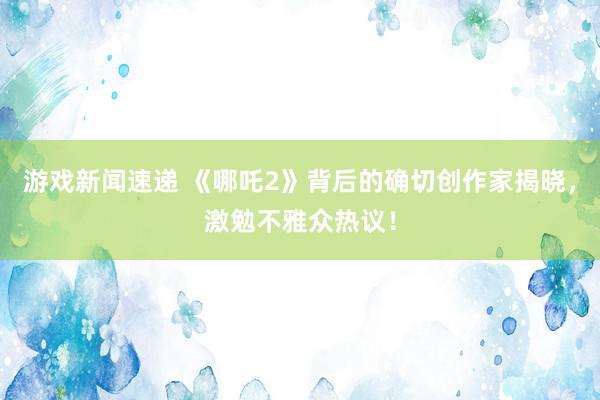 游戏新闻速递 《哪吒2》背后的确切创作家揭晓，激勉不雅众热议！