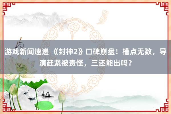 游戏新闻速递 《封神2》口碑崩盘！槽点无数，导演赶紧被责怪，三还能出吗？