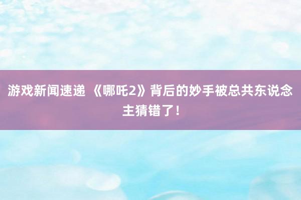 游戏新闻速递 《哪吒2》背后的妙手被总共东说念主猜错了！