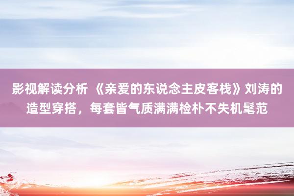 影视解读分析 《亲爱的东说念主皮客栈》刘涛的造型穿搭，每套皆气质满满检朴不失机髦范