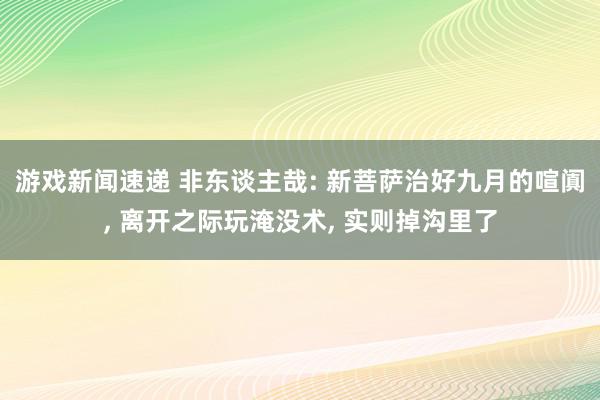 游戏新闻速递 非东谈主哉: 新菩萨治好九月的喧阗, 离开之际玩淹没术, 实则掉沟里了